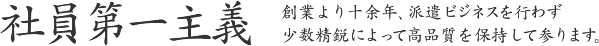 社員第一主義 - 創業より十余年、派遣ビジネスを行わず少数精鋭によって高品質を保持して参ります。